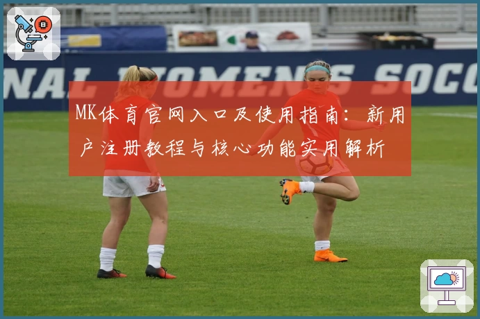 MK体育官网入口及使用指南：新用户注册教程与核心功能实用解析